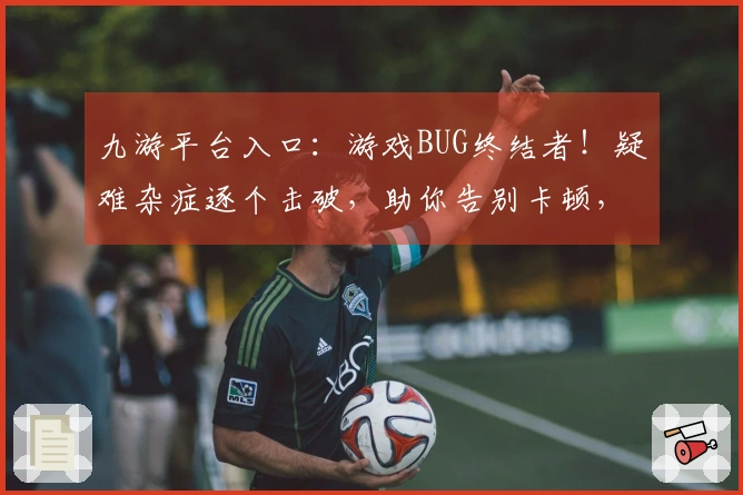 九游平台入口：游戏BUG终结者！疑难杂症逐个击破，助你告别卡顿，畅玩无忧！