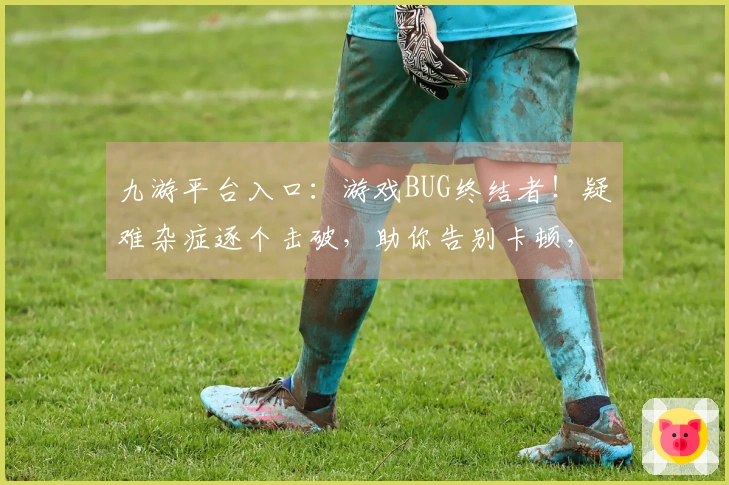 九游平台入口：游戏BUG终结者！疑难杂症逐个击破，助你告别卡顿，畅玩无忧！
