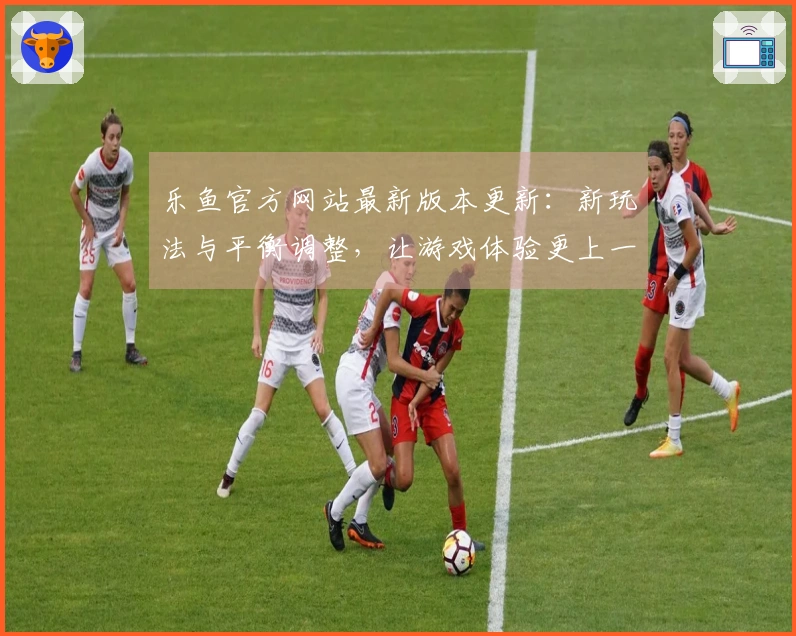 乐鱼官方网站最新版本更新：新玩法与平衡调整，让游戏体验更上一层楼