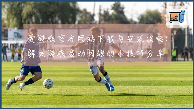 爱游戏官方网站下载与安装攻略：解决游戏启动问题的小技巧分享