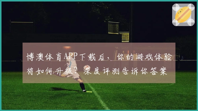 博澳体育APP下载后，你的游戏体验将如何升级？深度评测告诉你答案