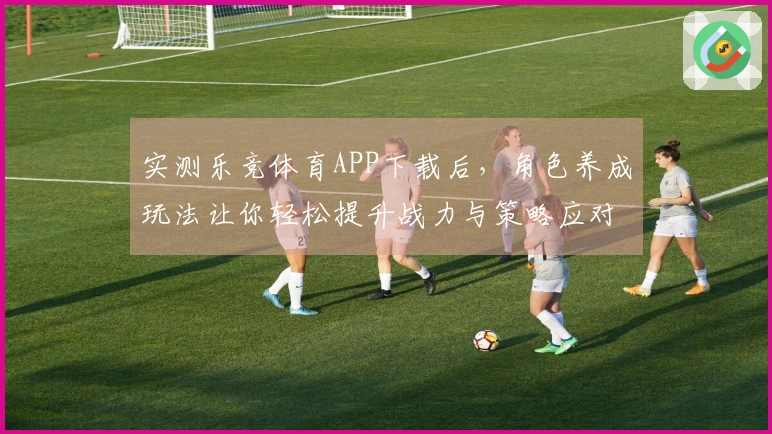 实测乐竞体育APP下载后，角色养成玩法让你轻松提升战力与策略应对能力